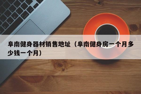 阜南健身器材销售地址（阜南健身房一个月多少钱一个月）