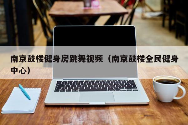 南京鼓楼健身房跳舞视频（南京鼓楼全民健身中心）